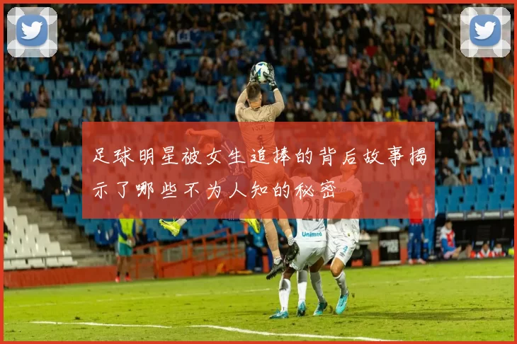 足球明星被女生追捧的背后故事揭示了哪些不为人知的秘密