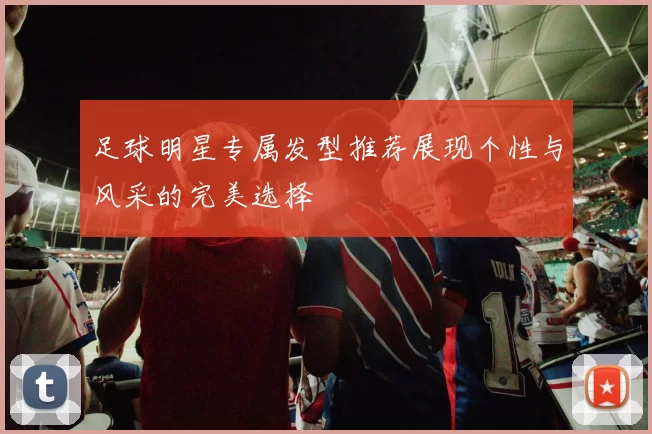足球明星专属发型推荐展现个性与风采的完美选择