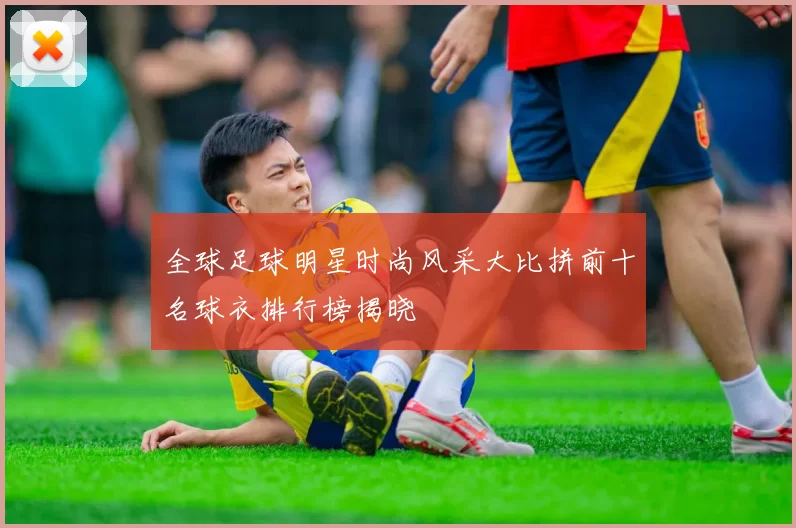 全球足球明星时尚风采大比拼前十名球衣排行榜揭晓