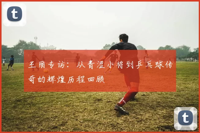 王丽专访：从青涩小将到乒乓球传奇的辉煌历程回顾