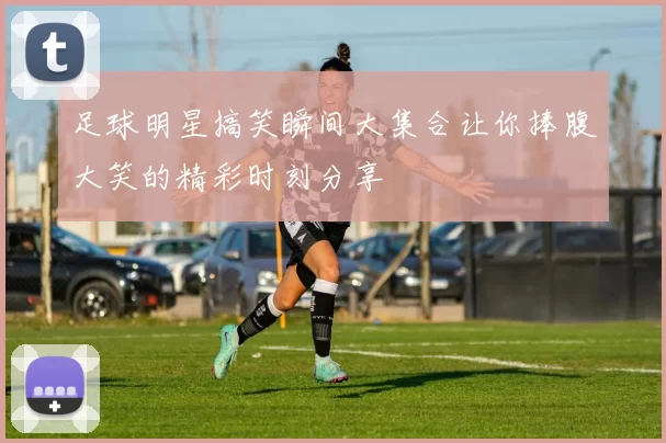 足球明星搞笑瞬间大集合让你捧腹大笑的精彩时刻分享