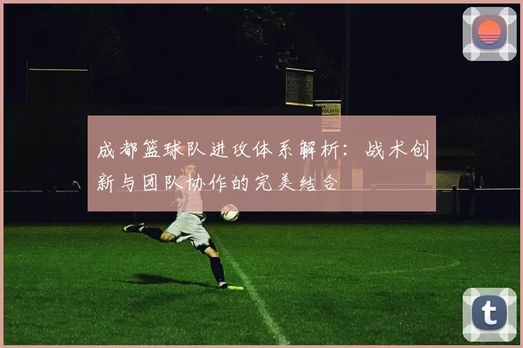 成都篮球队进攻体系解析：战术创新与团队协作的完美结合