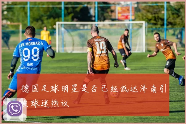 德国足球明星是否已经抵达济南引发球迷热议