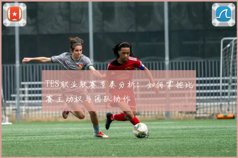 TES职业联赛节奏分析：如何掌控比赛主动权与团队协作