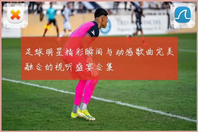 足球明星精彩瞬间与动感歌曲完美融合的视听盛宴合集