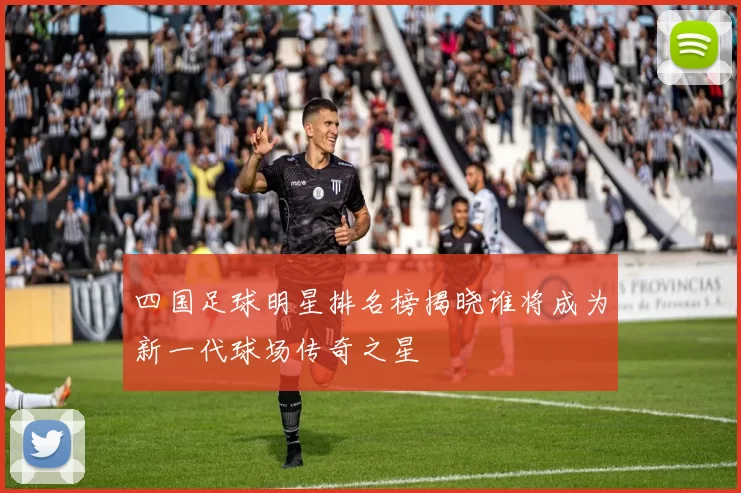四国足球明星排名榜揭晓谁将成为新一代球场传奇之星