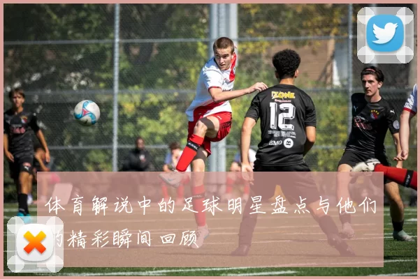 体育解说中的足球明星盘点与他们的精彩瞬间回顾