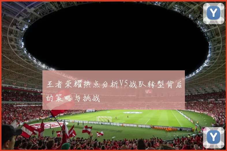 王者荣耀热点分析V5战队转型背后的策略与挑战