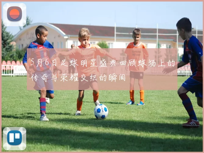 5月6日足球明星盛典回顾球场上的传奇与荣耀交织的瞬间