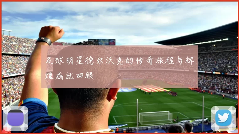 足球明星德尔沃克的传奇旅程与辉煌成就回顾