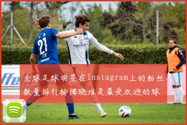 全球足球明星在Instagram上的粉丝数量排行榜揭晓谁是最受欢迎的球星