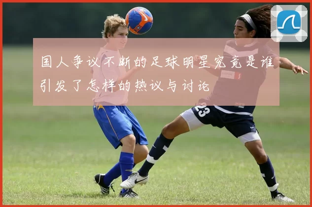 国人争议不断的足球明星究竟是谁引发了怎样的热议与讨论