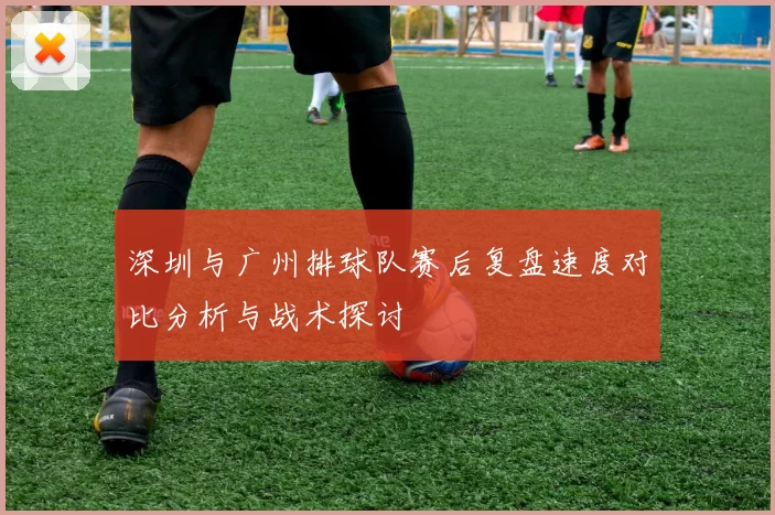 深圳与广州排球队赛后复盘速度对比分析与战术探讨