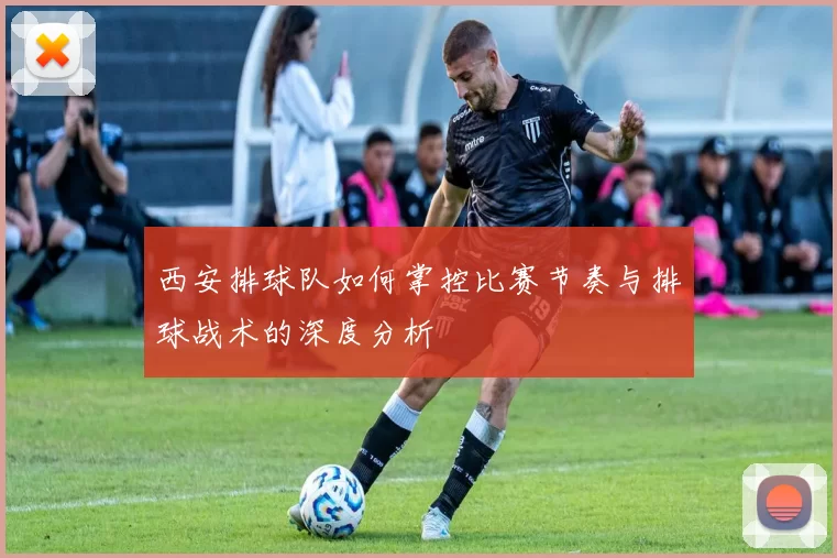 西安排球队如何掌控比赛节奏与排球战术的深度分析
