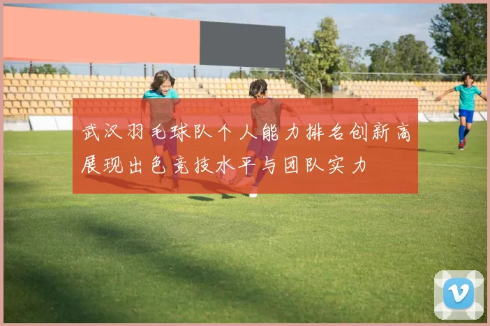 武汉羽毛球队个人能力排名创新高展现出色竞技水平与团队实力