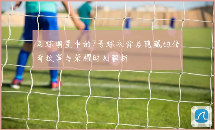 足球明星中的7号球衣背后隐藏的传奇故事与荣耀时刻解析