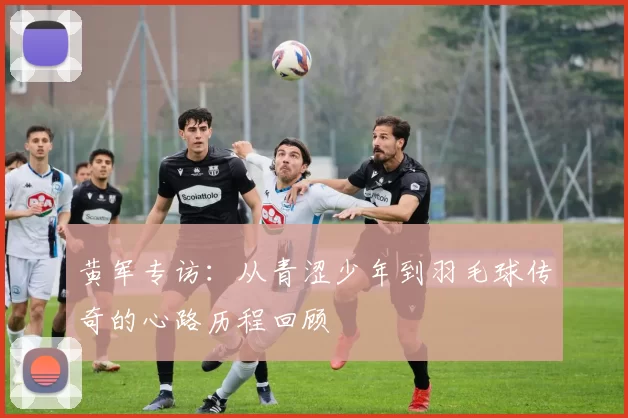 黄军专访：从青涩少年到羽毛球传奇的心路历程回顾