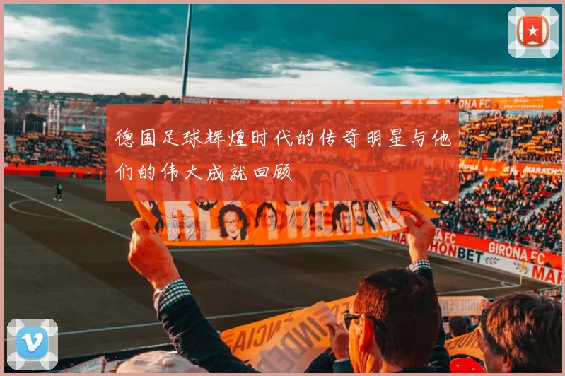 德国足球辉煌时代的传奇明星与他们的伟大成就回顾