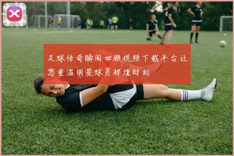 足球传奇瞬间回顾视频下载平台让您重温明星球员辉煌时刻