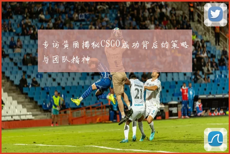 专访黄丽揭秘CSGO成功背后的策略与团队精神