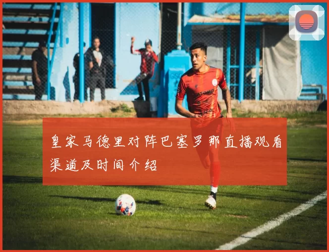 皇家马德里对阵巴塞罗那直播观看渠道及时间介绍