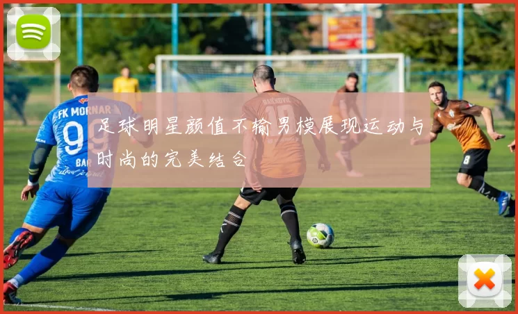 足球明星颜值不输男模展现运动与时尚的完美结合