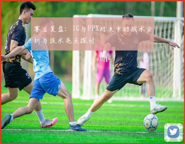 赛后复盘：IG与FPX对决中的战术分析与技术亮点探讨