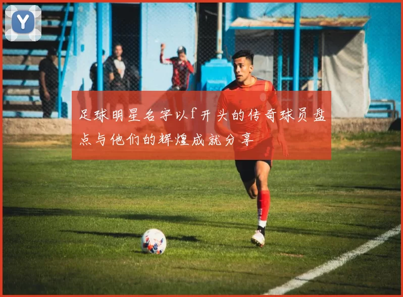 足球明星名字以f开头的传奇球员盘点与他们的辉煌成就分享