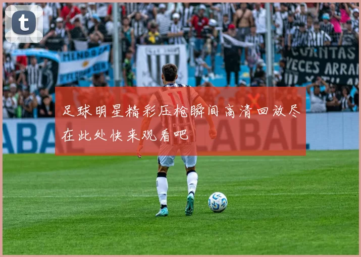 足球明星精彩压枪瞬间高清回放尽在此处快来观看吧