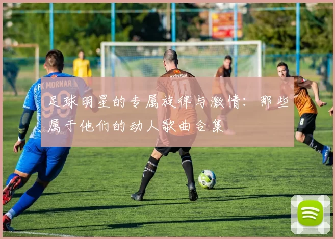 足球明星的专属旋律与激情：那些属于他们的动人歌曲合集
