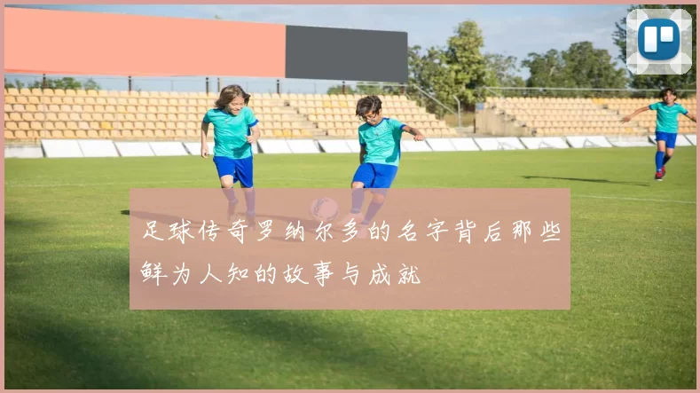 足球传奇罗纳尔多的名字背后那些鲜为人知的故事与成就