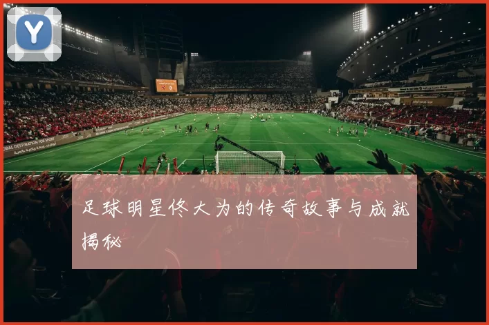 足球明星佟大为的传奇故事与成就揭秘