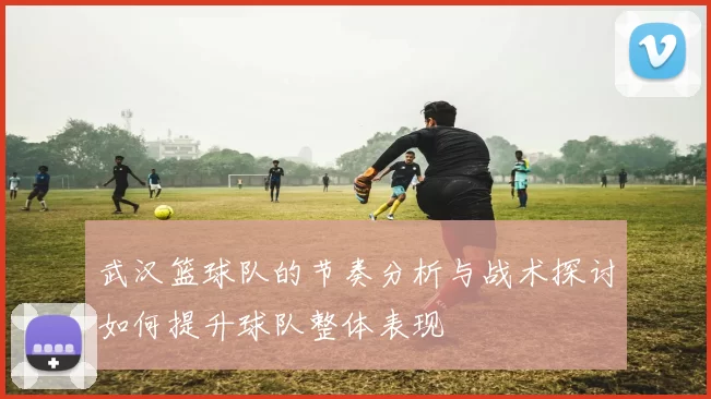 武汉篮球队的节奏分析与战术探讨如何提升球队整体表现