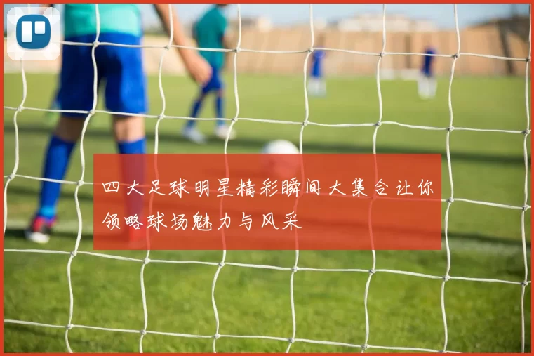 四大足球明星精彩瞬间大集合让你领略球场魅力与风采